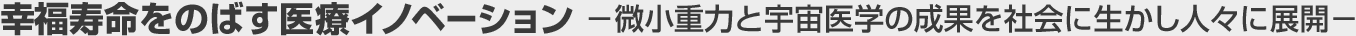 幸福寿命をのばす医療イノベーション －微小重力と宇宙医学の成果を社会に生かし人々に展開－