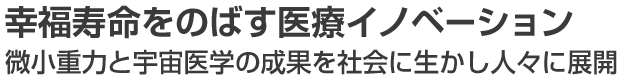 幸福寿命をのばす医療イノベーション －微小重力と宇宙医学の成果を社会に生かし人々に展開－