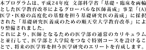 平成24年度 文部科学省 「基礎・臨床を両輪とした医学教育改革によるグローバルな医師養成」事業 「(A)医学・医療の高度化の基盤を担う基礎研究医の養成」に、本学の「基礎研究医養成のための順天堂型教育改革」が採択されました。これにより、医学部と大学院をシームレスにつなぐ特別コースを設け、医学研究のエリートを育成します。